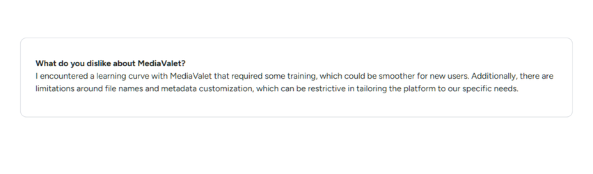 Review: What do you dislike about MediaValet? I encountered a learning curve with MediaValet that required some training, which could be smoother for new users. Additionally, there are limitations around file names and metadata customization, which can be restrictive in tailoring the platform for our specific needs.